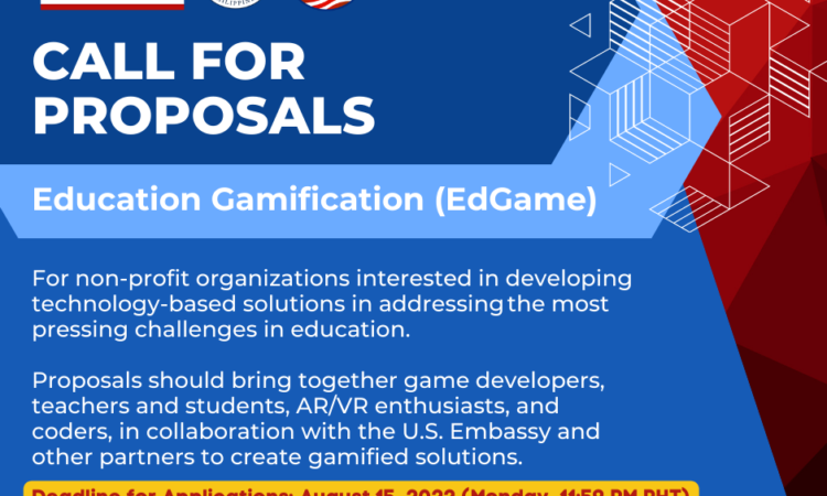 Call for proposals to the Education Gamification (EdGame) program. For non-profit organizations interested in developing technology-based solutions in addressing the most pressing challenges in education. Proposals should bring together game developers, teachers and students, AR/VR enthusiasts, and coders, in collaboration with the U.S. Embassy and other partners to create gamified solutions. Deadline for Applications: August 15, 2022 (Monday, 11:59 PM PHT)